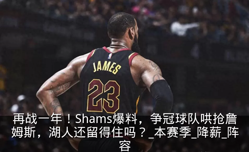再战一年!Shams爆料,争冠球队哄抢詹姆斯,湖人还留得住吗?_本赛季_降薪_阵容